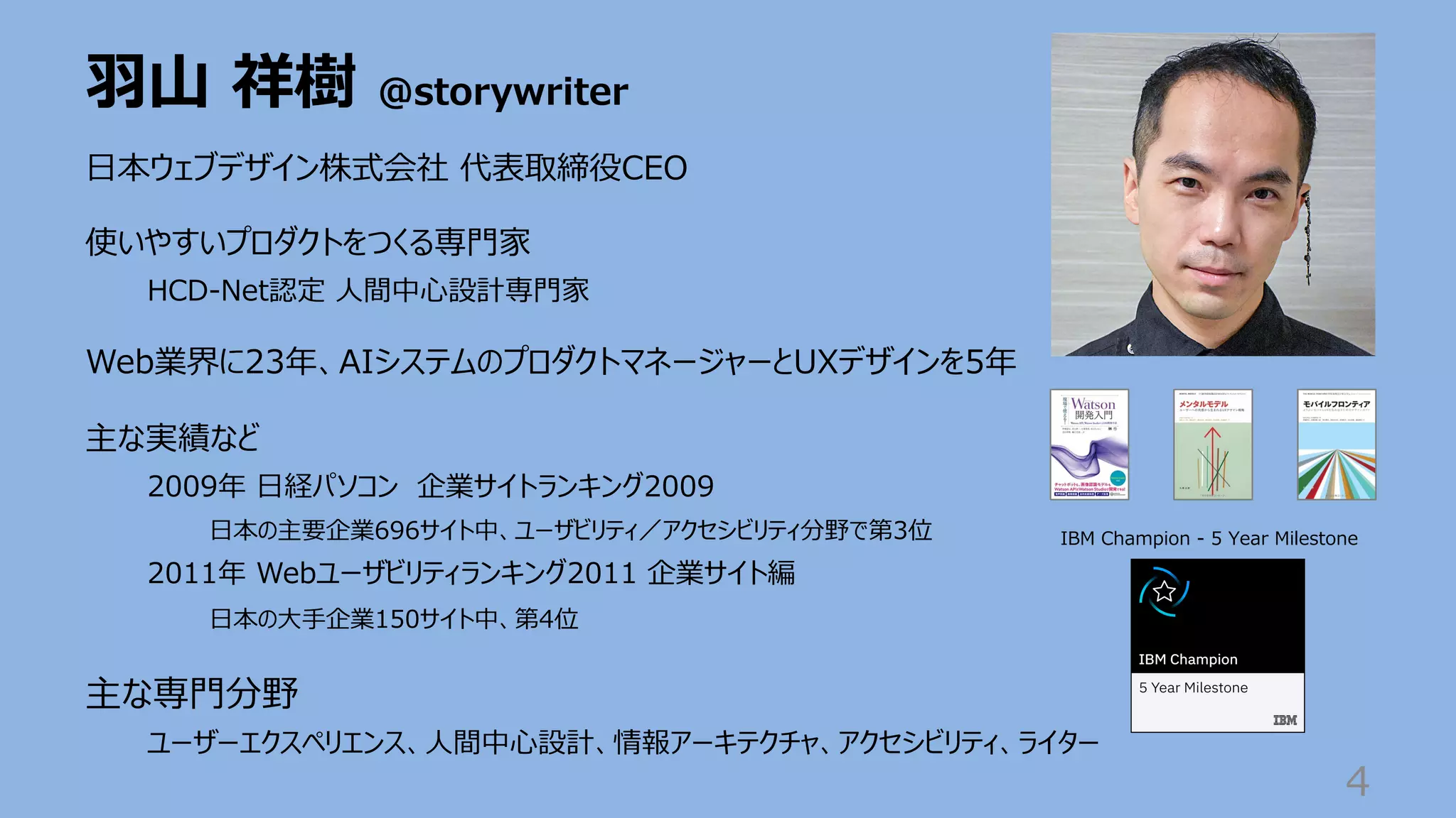 ⽻⼭ 祥樹 @storywriter
4
⽇本ウェブデザイン株式会社 代表取締役CEO
使いやすいプロダクトをつくる専⾨家
HCD-Net認定 ⼈間中⼼設計専⾨家
Web業界に23年、AIシステムのプロダクトマネージャーとUXデザインを5年
主な実績など
2009年 ⽇経パソコン 企業サイトランキング2009
⽇本の主要企業696サイト中、ユーザビリティ／アクセシビリティ分野で第3位
2011年 Webユーザビリティランキング2011 企業サイト編
⽇本の⼤⼿企業150サイト中、第4位
主な専⾨分野
ユーザーエクスペリエンス、⼈間中⼼設計、情報アーキテクチャ、アクセシビリティ、ライター
IBM Champion - 5 Year Milestone
 
