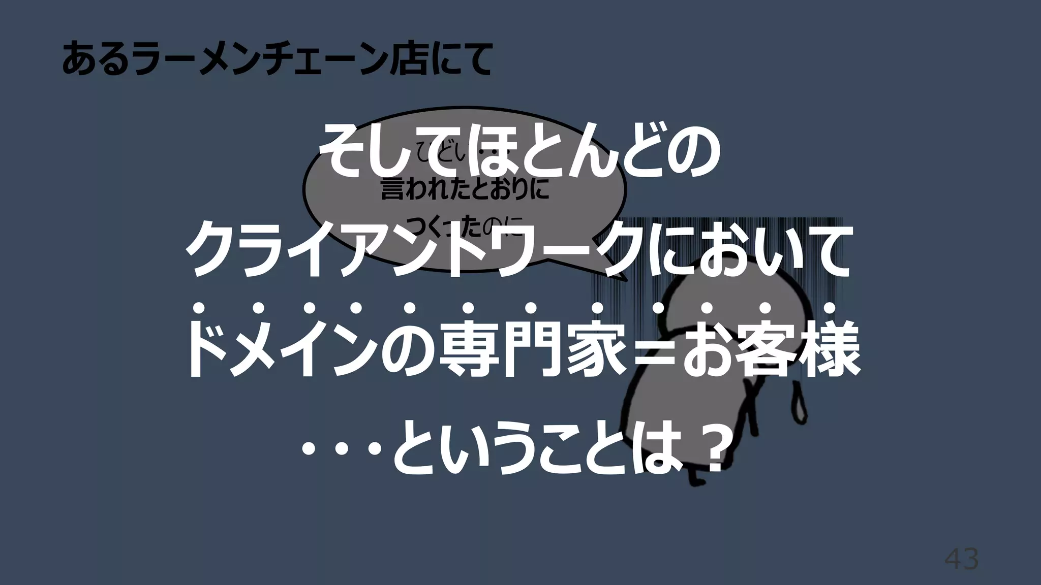 あるラーメンチェーン店にて
43
ひどい・・・
⾔われたとおりに
つくったのに
そしてほとんどの
クライアントワークにおいて
ドメインの専⾨家=お客様
・・・ということは︖
 