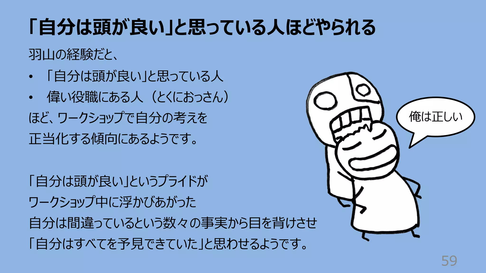 「⾃分は頭が良い」と思っている⼈ほどやられる
59
⽻⼭の経験だと、
• 「⾃分は頭が良い」と思っている⼈
• 偉い役職にある⼈（とくにおっさん）
ほど、ワークショップで⾃分の考えを
正当化する傾向にあるようです。
「⾃分は頭が良い」というプライドが
ワークショップ中に浮かびあがった
⾃分は間違っているという数々の事実から⽬を背けさせ
「⾃分はすべてを予⾒できていた」と思わせるようです。
俺は正しい
 