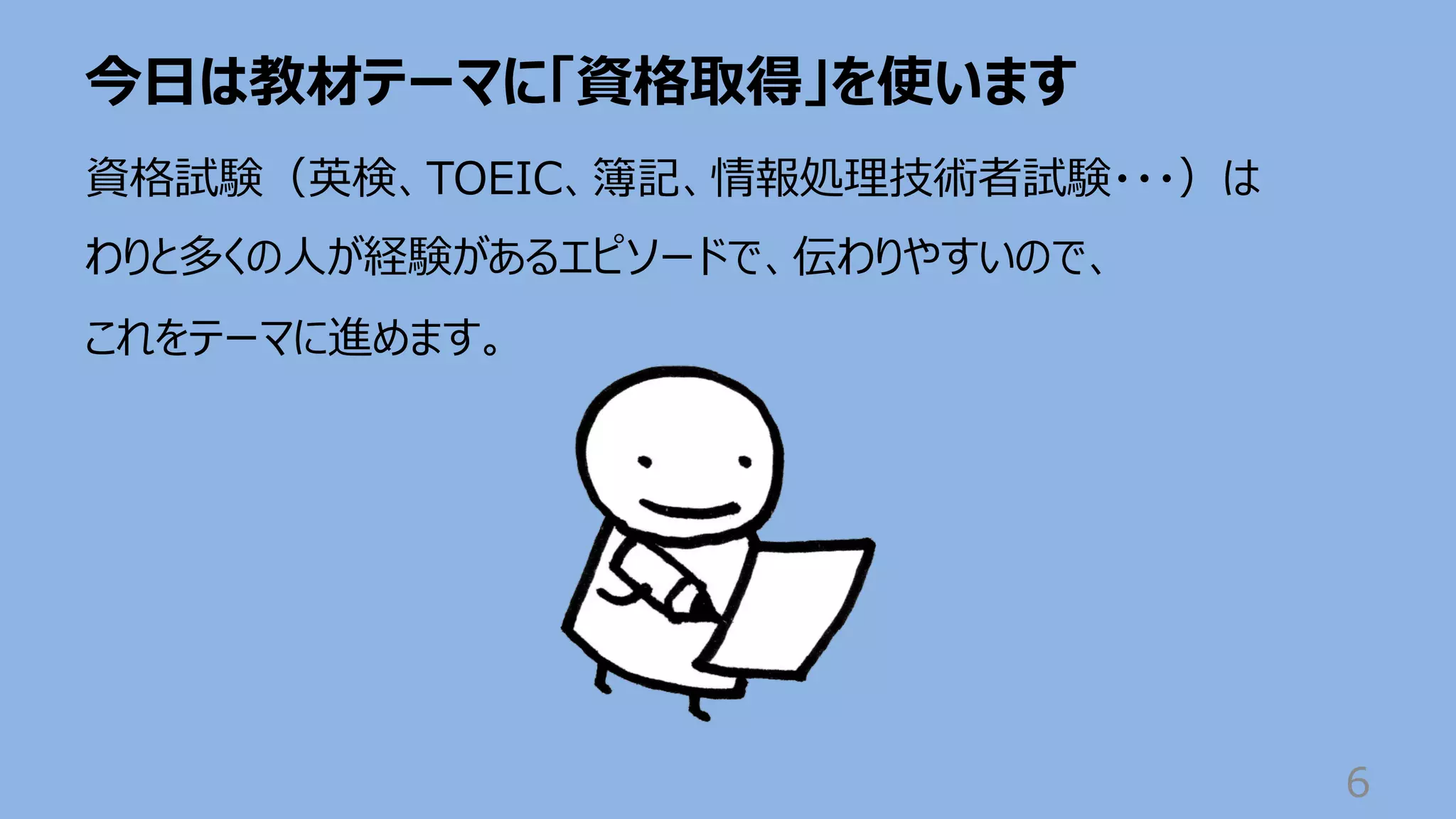 今⽇は教材テーマに「資格取得」を使います
6
資格試験（英検、TOEIC、簿記、情報処理技術者試験・・・）は
わりと多くの⼈が経験があるエピソードで、伝わりやすいので、
これをテーマに進めます。
 