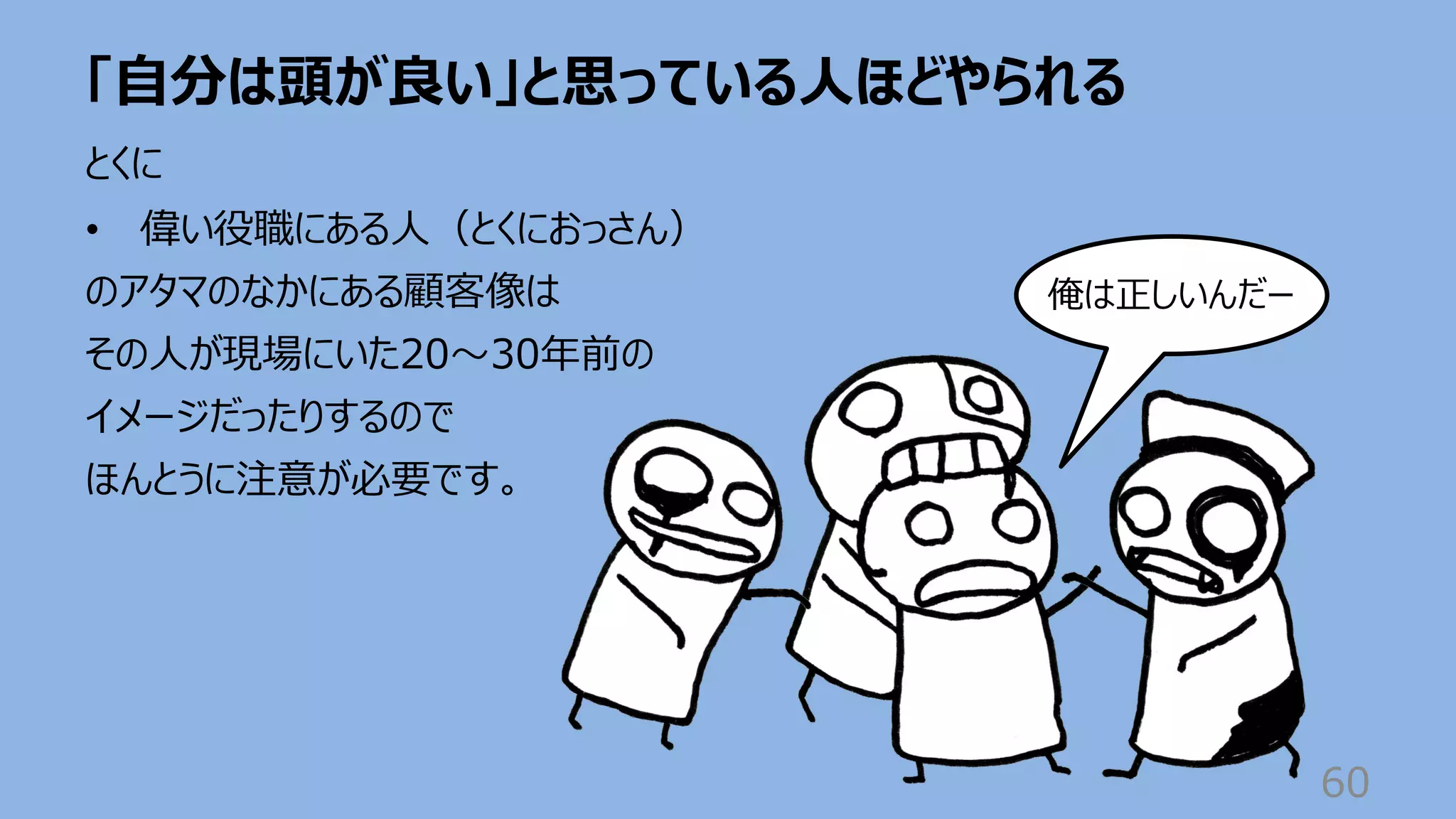 「⾃分は頭が良い」と思っている⼈ほどやられる
60
とくに
• 偉い役職にある⼈（とくにおっさん）
のアタマのなかにある顧客像は
その⼈が現場にいた20〜30年前の
イメージだったりするので
ほんとうに注意が必要です。
俺は正しいんだー
 