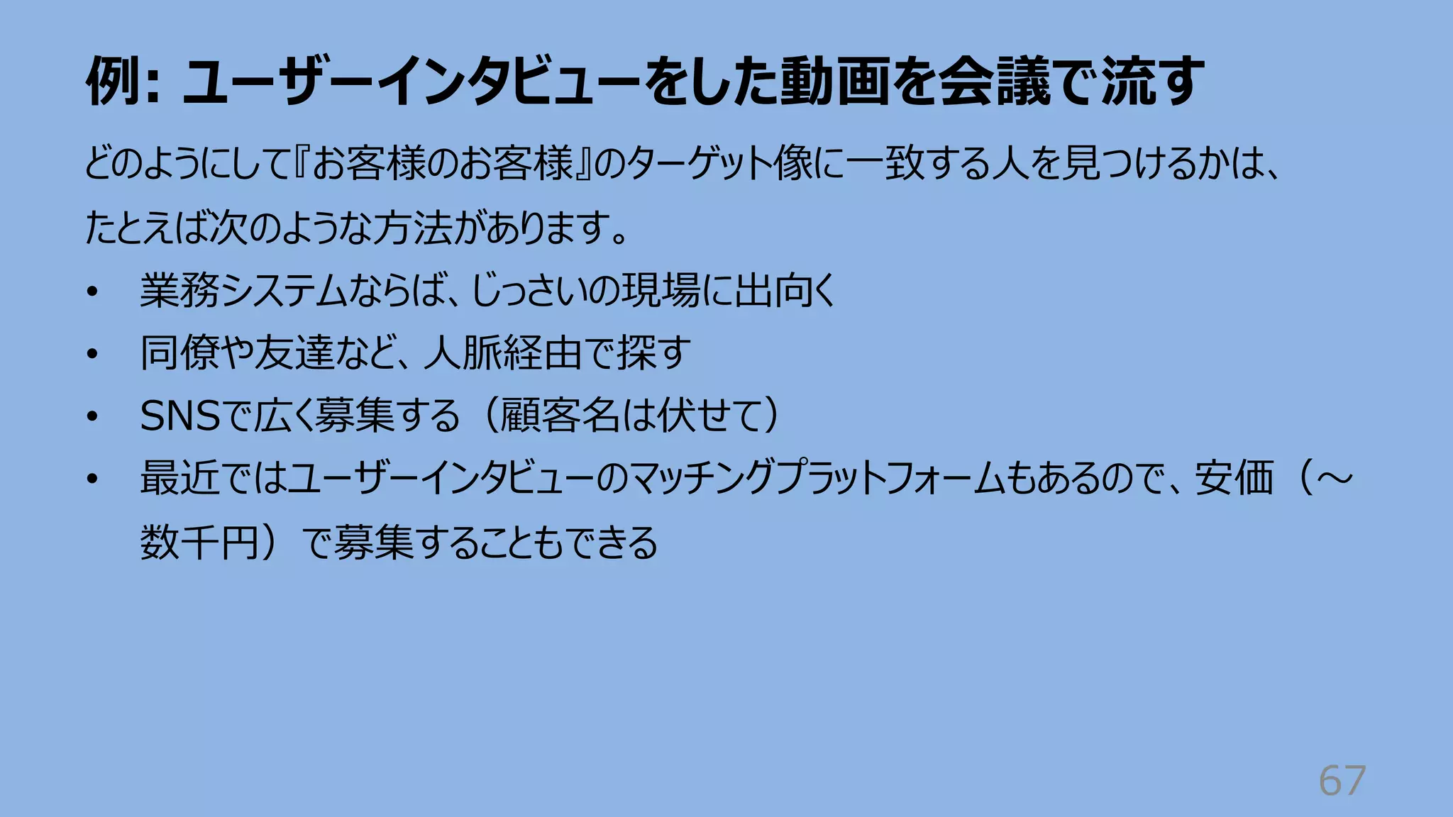例: ユーザーインタビューをした動画を会議で流す
67
どのようにして『お客様のお客様』のターゲット像に⼀致する⼈を⾒つけるかは、
たとえば次のような⽅法があります。
• 業務システムならば、じっさいの現場に出向く
• 同僚や友達など、⼈脈経由で探す
• SNSで広く募集する（顧客名は伏せて）
• 最近ではユーザーインタビューのマッチングプラットフォームもあるので、安価（〜
数千円）で募集することもできる
 