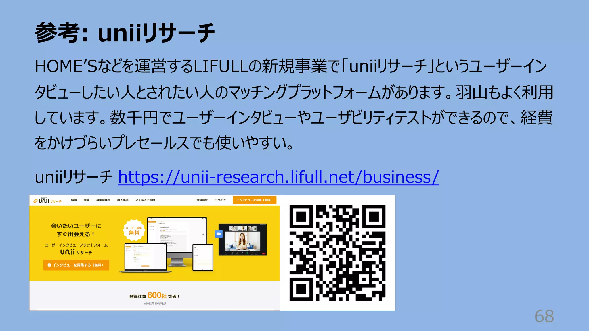 参考: uniiリサーチ
68
HOMEʼSなどを運営するLIFULLの新規事業で「uniiリサーチ」というユーザーイン
タビューしたい⼈とされたい⼈のマッチングプラットフォームがあります。⽻⼭もよく利⽤
しています。数千円でユーザーインタビューやユーザビリティテストができるので、経費
をかけづらいプレセールスでも使いやすい。
uniiリサーチ https://unii-research.lifull.net/business/
 