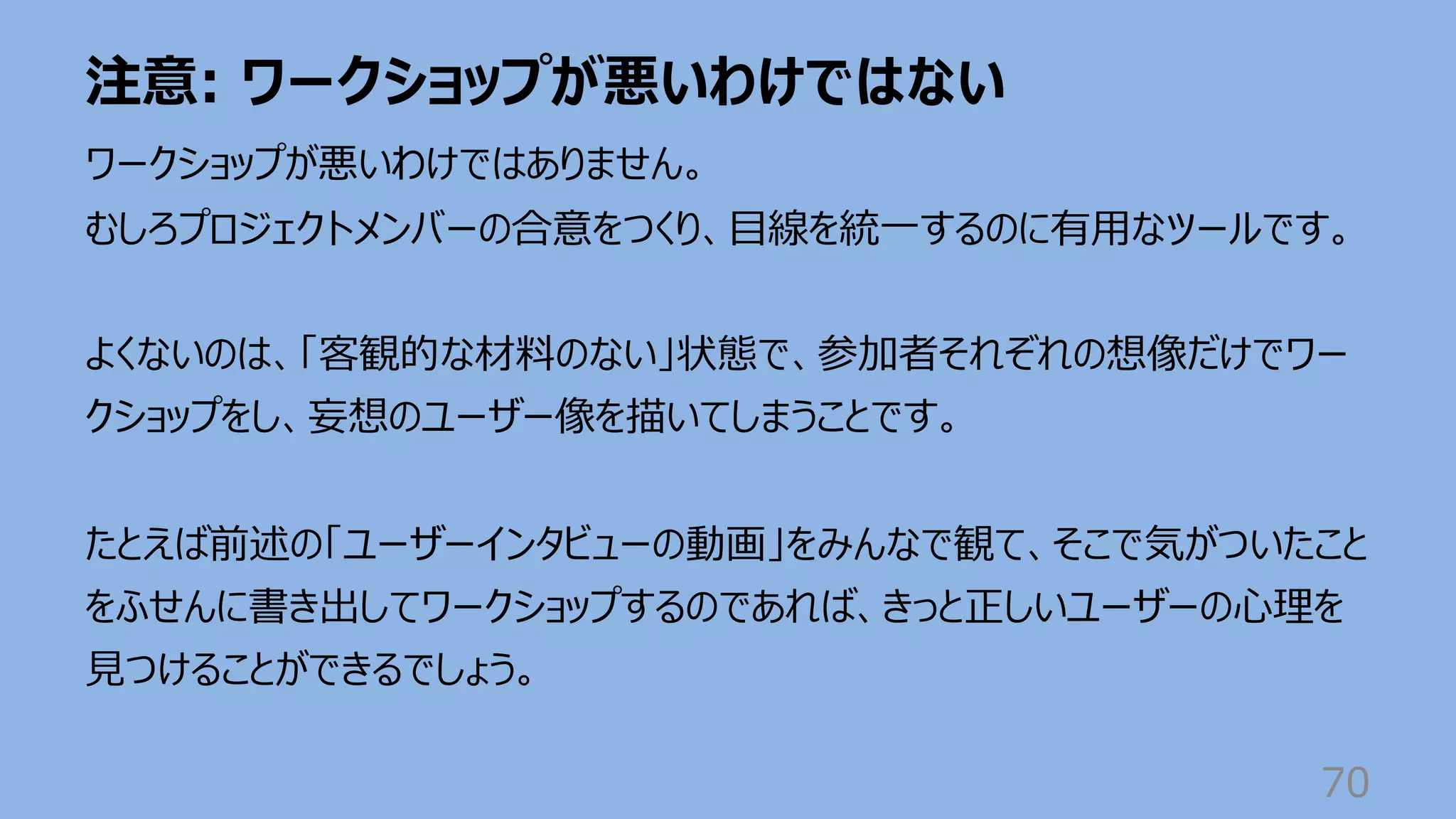 注意: ワークショップが悪いわけではない
70
ワークショップが悪いわけではありません。
むしろプロジェクトメンバーの合意をつくり、⽬線を統⼀するのに有⽤なツールです。
よくないのは、「客観的な材料のない」状態で、参加者それぞれの想像だけでワー
クショップをし、妄想のユーザー像を描いてしまうことです。
たとえば前述の「ユーザーインタビューの動画」をみんなで観て、そこで気がついたこと
をふせんに書き出してワークショップするのであれば、きっと正しいユーザーの⼼理を
⾒つけることができるでしょう。
 