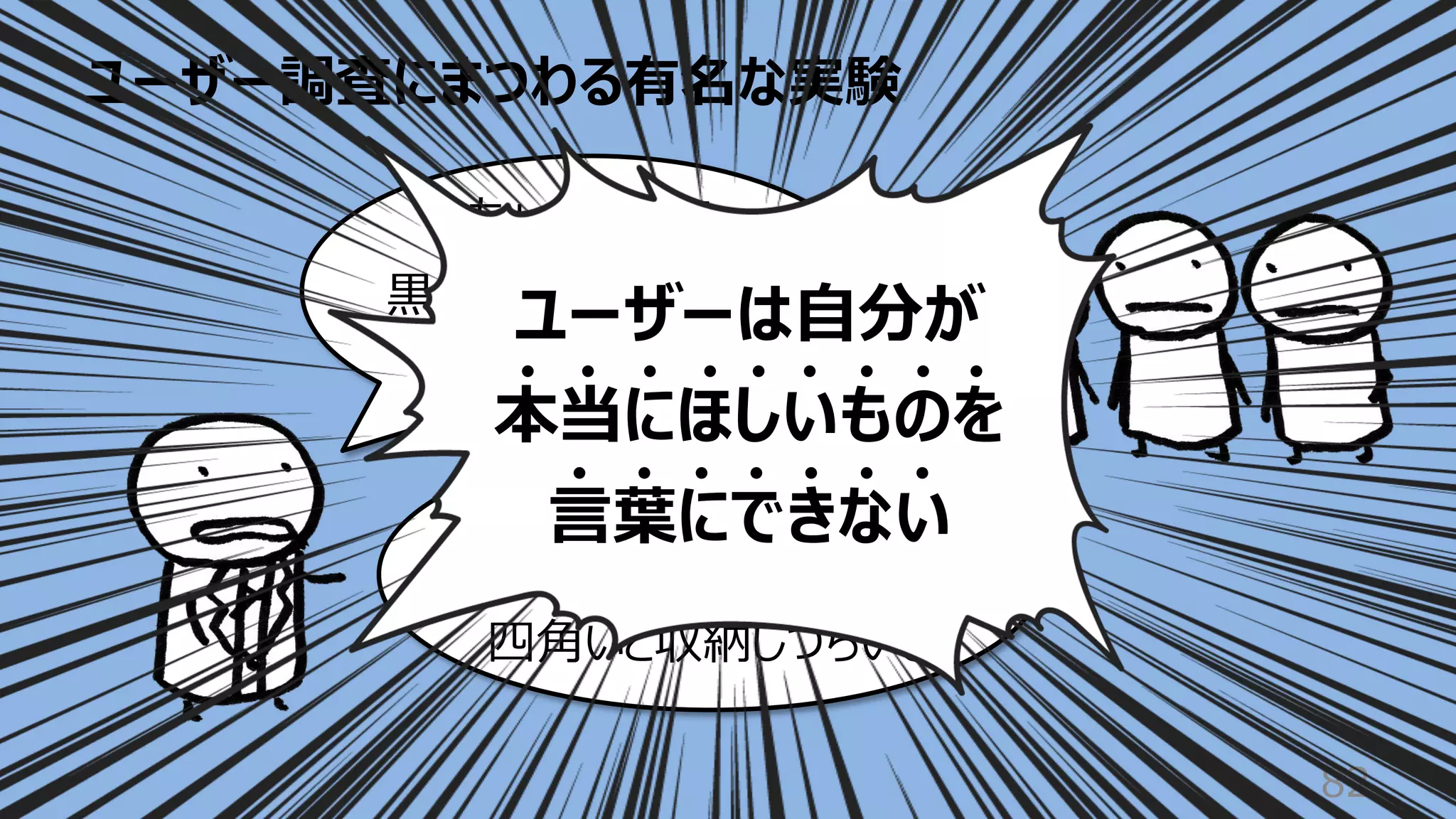 ユーザー調査にまつわる有名な実験
82
いや・・・
家にあるのは⽩ばかりだし
四⾓いと収納しづらいし
ちょっと待って
⿊くて四⾓いのがいい
って⾔ったじゃん
ユーザーは⾃分が
本当にほしいものを
⾔葉にできない
 