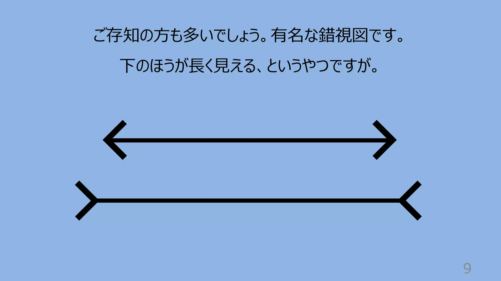 9
ご存知の⽅も多いでしょう。有名な錯視図です。
下のほうが⻑く⾒える、というやつですが。
 