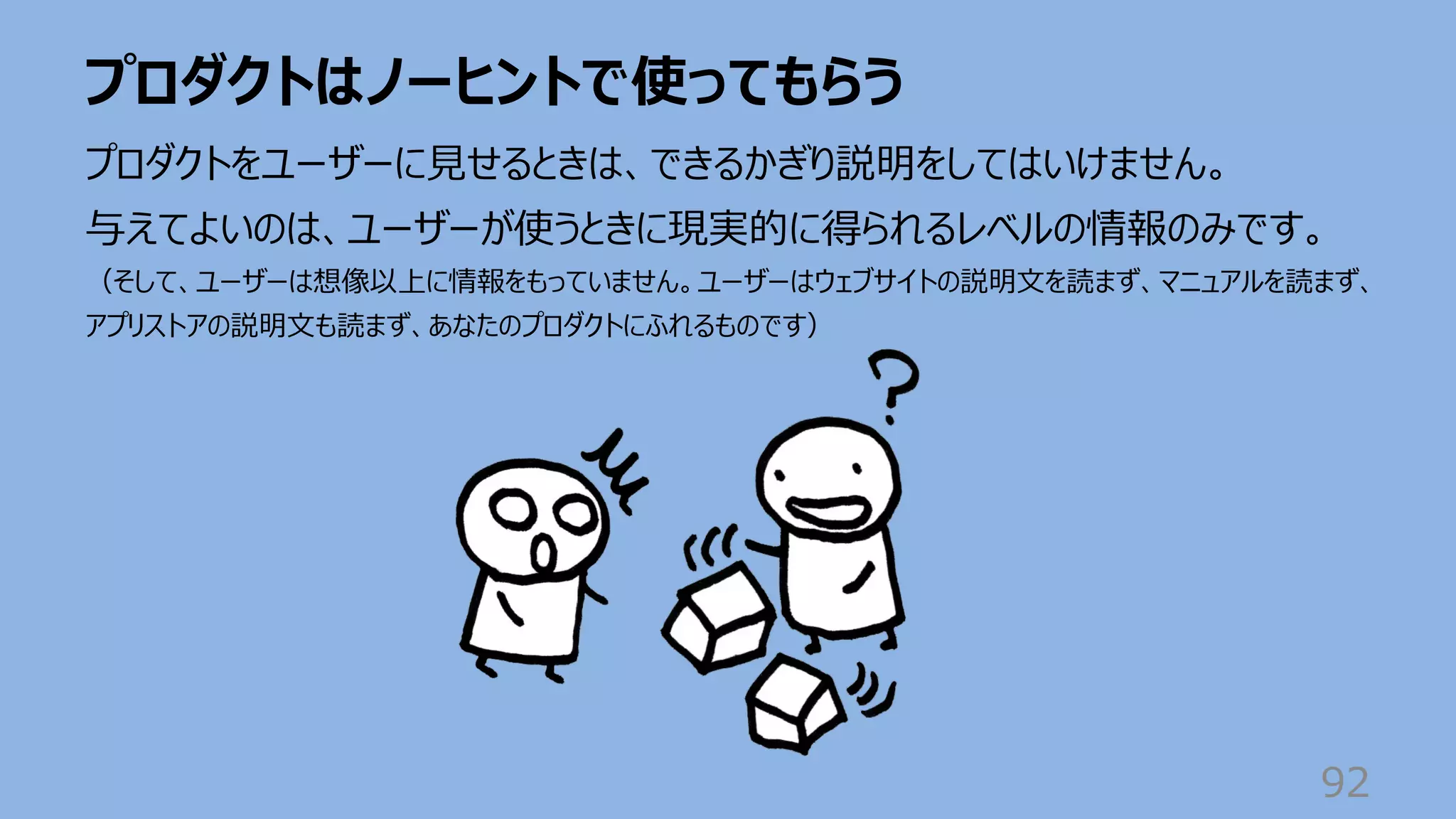 プロダクトはノーヒントで使ってもらう
92
プロダクトをユーザーに⾒せるときは、できるかぎり説明をしてはいけません。
与えてよいのは、ユーザーが使うときに現実的に得られるレベルの情報のみです。
（そして、ユーザーは想像以上に情報をもっていません。ユーザーはウェブサイトの説明⽂を読まず、マニュアルを読まず、
アプリストアの説明⽂も読まず、あなたのプロダクトにふれるものです）
 