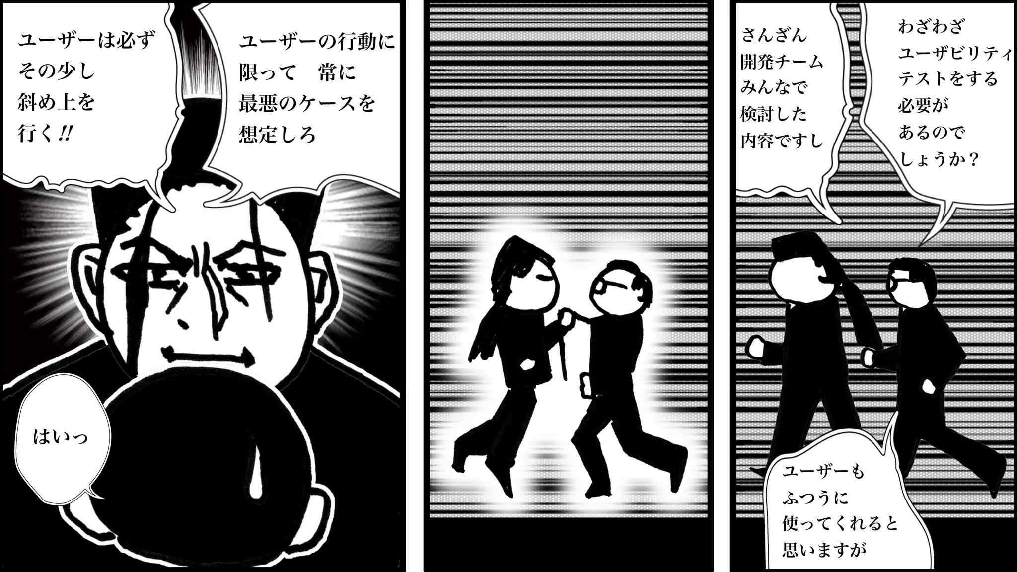 さんざん
開発チーム
みんなで
検討した
内容ですし
ユーザーも
ふつうに
使ってくれると
思いますが
わざわざ
ユーザビリティ
テストをする
必要が
あるので
しょうか？
ユーザーの行動に
限って 常に
最悪のケースを
想定しろ
ユーザーは必ず
その少し
斜め上を
行く!!
はいっ
 