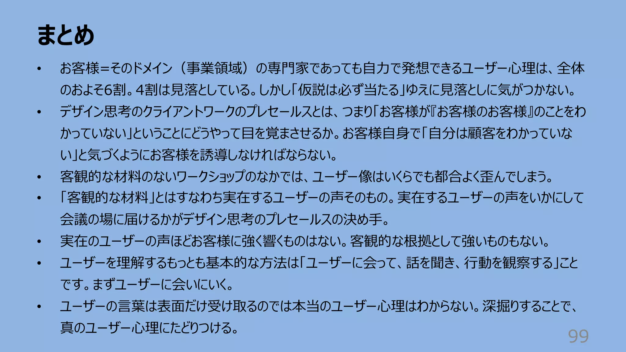 まとめ
99
• お客様=そのドメイン（事業領域）の専⾨家であっても⾃⼒で発想できるユーザー⼼理は、全体
のおよそ6割。4割は⾒落としている。しかし「仮説は必ず当たる」ゆえに⾒落としに気がつかない。
• デザイン思考のクライアントワークのプレセールスとは、つまり「お客様が『お客様のお客様』のことをわ
かっていない」ということにどうやって⽬を覚まさせるか。お客様⾃⾝で「⾃分は顧客をわかっていな
い」と気づくようにお客様を誘導しなければならない。
• 客観的な材料のないワークショップのなかでは、ユーザー像はいくらでも都合よく歪んでしまう。
• 「客観的な材料」とはすなわち実在するユーザーの声そのもの。実在するユーザーの声をいかにして
会議の場に届けるかがデザイン思考のプレセールスの決め⼿。
• 実在のユーザーの声ほどお客様に強く響くものはない。客観的な根拠として強いものもない。
• ユーザーを理解するもっとも基本的な⽅法は「ユーザーに会って、話を聞き、⾏動を観察する」こと
です。まずユーザーに会いにいく。
• ユーザーの⾔葉は表⾯だけ受け取るのでは本当のユーザー⼼理はわからない。深掘りすることで、
真のユーザー⼼理にたどりつける。
 