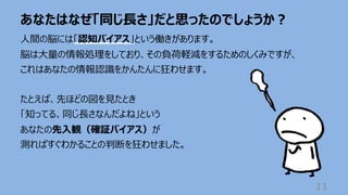 あなたはなぜ「同じ⻑さ」だと思ったのでしょうか︖
11
⼈間の脳には「認知バイアス」という働きがあります。
脳は⼤量の情報処理をしており、その負荷軽減をするためのしくみですが、
これはあなたの情報認識をかんたんに狂わせます。
たとえば、先ほどの図を⾒たとき
「知ってる、同じ⻑さなんだよね」という
あなたの先⼊観（確証バイアス）が
測ればすぐわかることの判断を狂わせました。
 