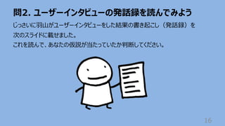 問2. ユーザーインタビューの発話録を読んでみよう
16
じっさいに⽻⼭がユーザーインタビューをした結果の書き起こし（発話録）を
次のスライドに載せました。
これを読んで、あなたの仮説が当たっていたか判断してください。
 