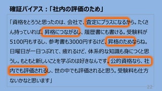 確証バイアス︓「社内の評価のため」
22
「資格をとろうと思ったのは、会社で、査定にプラスになるから。たくさ
ん持っていれば、昇格につながるし、履歴書にも書ける。受験料が
5100円もするし、参考書も3000円するけど、昇格のためならね。
⽇曜⽇が⼀⽇つぶれて、疲れるけど、体系的な知識も⾝につくと思
うし。もともと新しいことを学ぶのは好きなんです。公的資格なら、社
内でも評価されるし、世の中でも評価されると思う。受験料も仕⽅
ないかなと思います」
 
