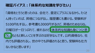 「資格をとろうと思ったのは、会社で、査定にプラスになるから。たくさ
ん持っていれば、昇格につながるし、履歴書にも書ける。受験料が
5100円もするし、参考書も3000円するけど、昇格のためならね。
⽇曜⽇が⼀⽇つぶれて、疲れるけど、体系的な知識も⾝につくと思
うし。もともと新しいことを学ぶのは好きなんです。公的資格なら、社
内でも評価されるし、世の中でも評価されると思う。受験料も仕⽅
ないかなと思います」
確証バイアス︓「体系的な知識を学びたい」
26
 
