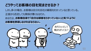 どうやってお客様の⽬を覚まさせるか︖
50
しかし多くの場合、お客様は⾃分を⾃社の顧客をわかっていると思っている。
正⾯から否定しても関係が悪くなるだけ。
あなたは、お客様⾃⾝で「⾃分は顧客をわかっていない」と気づくように
お客様を誘導しなければならない。
あれひょっとして
俺まちがってる︖
 