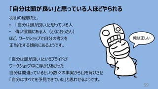 「⾃分は頭が良い」と思っている⼈ほどやられる
59
⽻⼭の経験だと、
• 「⾃分は頭が良い」と思っている⼈
• 偉い役職にある⼈（とくにおっさん）
ほど、ワークショップで⾃分の考えを
正当化する傾向にあるようです。
「⾃分は頭が良い」というプライドが
ワークショップ中に浮かびあがった
⾃分は間違っているという数々の事実から⽬を背けさせ
「⾃分はすべてを予⾒できていた」と思わせるようです。
俺は正しい
 