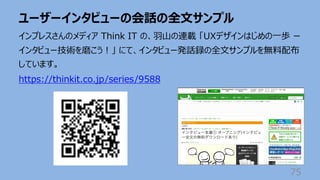 ユーザーインタビューの会話の全⽂サンプル
75
インプレスさんのメディア Think IT の、⽻⼭の連載 「UXデザインはじめの⼀歩 ー
インタビュー技術を磨こう︕」 にて、インタビュー発話録の全⽂サンプルを無料配布
しています。
https://thinkit.co.jp/series/9588
 