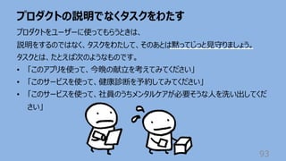 プロダクトの説明でなくタスクをわたす
93
プロダクトをユーザーに使ってもらうときは、
説明をするのではなく、タスクをわたして、そのあとは黙ってじっと⾒守りましょう。
タスクとは、たとえば次のようなものです。
• 「このアプリを使って、今晩の献⽴を考えてみてください」
• 「このサービスを使って、健康診断を予約してみてください」
• 「このサービスを使って、社員のうちメンタルケアが必要そうな⼈を洗い出してくだ
さい」
 