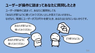ユーザーが操作に詰まってあなたに質問したとき
94
ユーザーが操作に詰まって、あなたに質問をしても
「あなたが思うように使ってみてください」としか答えてはいけません。
なぜなら、現実にユーザーがプロダクトを使うとき、あなたはとなりにいないからです。
あなたが思うように
使ってみてください
どう使うのよコレ
あなたが思うように
使ってみてください
 