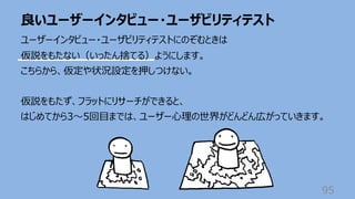 良いユーザーインタビュー・ユーザビリティテスト
95
ユーザーインタビュー・ユーザビリティテストにのぞむときは
仮説をもたない（いったん捨てる）ようにします。
こちらから、仮定や状況設定を押しつけない。
仮説をもたず、フラットにリサーチができると、
はじめてから3〜5回⽬までは、ユーザー⼼理の世界がどんどん広がっていきます。
 