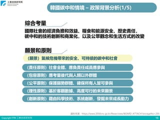 Copyright ITRI 工業技術研究院
願景和原則
16
國際社會的經濟負擔和效益、糧食和能源安全、歷史責任，
碳中和的技術創新和商業化，以及公眾觀念和生活方式的改變
（願景）氣候危機帶來的安全、可持續的碳中和社會
（責任原則）社會全體、應負責任成員應參與
（包容原則）應考量後代與人類以外群體
（公平原則）保護弱勢群體、確保所有人皆可參與
（理性原則）基於客觀數據、高度可行的未來願景
（創新原則）藉由科學技術、系統創新，發掘未來成長動力
綜合考量
韓國碳中和情境 – 政策背景分析(1/5)
資料來源：https://www.2050cnc.go.kr/flexer/view/BOARD_ATTACH?storageNo=205
 