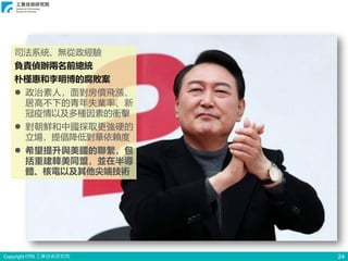 Copyright ITRI 工業技術研究院 24
司法系統、無從政經驗
負責偵辦兩名前總統
朴槿惠和李明博的腐敗案
⚫ 政治素人，面對房價飛漲、
居高不下的青年失業率、新
冠疫情以及多種因素的衝擊
⚫ 對朝鮮和中國採取更強硬的
立場，提倡降低對華依賴度
⚫ 希望提升與美國的聯繫，包
括重建韓美同盟，並在半導
體、核電以及其他尖端技術
 
