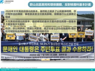 Copyright ITRI 工業技術研究院
蔚山北區居民和環保團體，反對核廢料基本計畫
2020年文在寅政府提出的版本，雖然較之前多了公民審議相關，但
仍有捏造的嫌疑，審查委員會主任委員辭職，很難進行公正調查之
疑慮
文在寅政府提出的版本，最終確定的基本方案內容也與第一個基本
方案沒有太大區別
批評：非公民參與，而是公民動員，真正社會公正的在地居民(僅針
對月城核電廠周圍居民)、弱勢被排除在外
資料來源：https://www.mk.co.kr/news/editorial/10508265
39
 