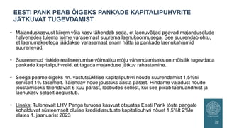 • Majanduskasvust kiirem võla kasv tähendab seda, et laenuvõtjad peavad majandusolude
halvenedes tulema toime varasemast suurema laenukoormusega. See suurendab ohtu,
et laenumaksetega jäädakse varasemast enam hätta ja pankade laenukahjumid
suurenevad.
• Suurenenud riskide realiseerumise võimaliku mõju vähendamiseks on mõistlik tugevdada
pankade kapitalipuhvreid, et tagada majanduse jätkuv rahastamine.
• Seega peame õigeks nn. vastutsüklilise kapitalipuhvri nõude suurendamist 1,5%ni
seniselt 1% tasemelt. Täiendav nõue jõustuks aasta pärast. Hindame vajadust nõude
jõustamiseks täiendavalt 6 kuu pärast, loobudes sellest, kui see piirab laenuandmist ja
laenukasv selgelt aeglustub.
• Lisaks: Tulenevalt LHV Panga turuosa kasvust otsustas Eesti Pank tõsta pangale
kohalduvat süsteemselt olulise krediidiasutuste kapitalipuhvri nõuet 1,5%lt 2%le
alates 1. jaanuarist 2023
EESTI PANK PEAB ÕIGEKS PANKADE KAPITALIPUHVRITE
JÄTKUVAT TUGEVDAMIST
22
 