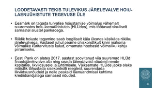 • Eesmärk on tagada turvalise hoiustamise võimalus vähemalt
suuremates hoiu-laenuühistutes (HLÜdes), mis töötavad sisuliselt
sarnastel alustel pankadega.
• Riiklik hoiuste tagamine saab loogiliselt käia üksnes käsikäes riikliku
järelevalvega. Vastasel juhul peame ühiskondlikult kinni maksma
võimalike kuritarvituste kulud, omamata hoobasid võimaliku kahju
piiramiseks.
• Eesti Pank on alates 2017. aastast soovitanud viia suuremad HLÜd
finantsjärelevalve alla ning seada täiendavaid nõudeid nende
kapitalile, likviidsusele ja juhtimisele. Väiksemate HLÜde jaoks oleks
mõistlik tõhustada sisekontrolli reegleid, suurendada
likviidsusnõudeid ja neile peaksid laenuandmisel kehtima
krediidiandjatega sarnased nõuded.
LOODETAVASTI TEKIB TULEVIKUS JÄRELEVALVE HOIU-
LAENUÜHISTUTE TEGEVUSE ÜLE
24
 