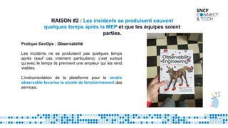 11
RAISON #2 : Les incidents se produisent souvent
quelques temps après la MEP et que les équipes soient
parties.
Pratique DevOps : Observabilité
Les incidents ne se produisent pas quelques temps
après (sauf cas vraiment particuliers), c’est surtout
qu’avec le temps ils prennent une ampleur qui les rend
visibles.
L’instrumentation de la plateforme pour la rendre
observable favorise la sûreté de fonctionnement des
services.
 