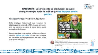 12
RAISON #2 : Les incidents se produisent souvent
quelques temps après la MEP et que les équipes soient
parties.
Principes DevOps : You Build it, You Run it
Cela implique notamment que l’équipe ne
déploie pas le vendredi à 17h et parte en week-
end ou prendre un verre à peine après avoir
appuyé sur le bouton.
Responsabiliser une équipe, lui faire confiance,
c’est lui définir un cadre où elle peut prendre
les décisions de déployer quand elle veut plutôt
que quand elle peut.
 