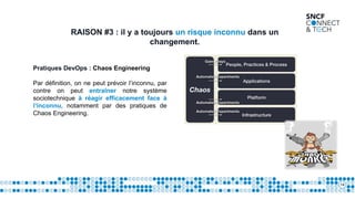14
RAISON #3 : il y a toujours un risque inconnu dans un
changement.
Pratiques DevOps : Chaos Engineering
Par définition, on ne peut prévoir l’inconnu, par
contre on peut entraîner notre système
sociotechnique à réagir efficacement face à
l’inconnu, notamment par des pratiques de
Chaos Engineering.
 