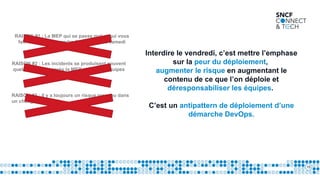 15
RAISON #1 : La MEP qui se passe mal et qui vous
fait rester tard le vendredi soir, voire le samedi
matin.
Interdire le vendredi, c’est mettre l’emphase
sur la peur du déploiement,
augmenter le risque en augmentant le
contenu de ce que l’on déploie et
déresponsabiliser les équipes.
C’est un antipattern de déploiement d’une
démarche DevOps.
RAISON #2 : Les incidents se produisent souvent
quelques temps après la MEP et que les équipes
soient parties.
RAISON #3 : il y a toujours un risque inconnu dans
un changement.
 