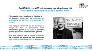 9
RAISON #1 : La MEP qui se passe mal et qui vous fait
rester tard le vendredi soir, voire le samedi matin.
Principes DevOps : You Build it, You Run it
Les équipes – personnes – qui conçoivent les
applications ou services sont ceux qui les
opèrent.
Cela implique notamment que les membres de
l’équipe qui font un changement soient
d’astreintes, gèrent et assument le problème
qu’elles pourraient éventuellement générer.
Ainsi elles mettront tout en œuvre, notamment
les pratiques de sûreté de fonctionnement
pour éviter de perdre ses nuits et week-ends.
 