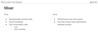 Why Is Istio That Shape? @mt165
Mixer
Pros
● Recognisable mental mode
● Good availability
● Can horizontally scale
○ Load
○ High availability
Cons
● Performance was never great
● Very few things need coördination
between proxies
 