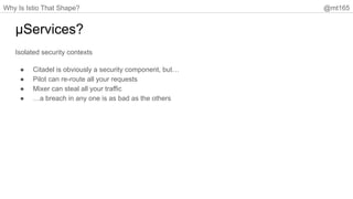 Why Is Istio That Shape? @mt165
µServices?
Isolated security contexts
● Citadel is obviously a security component, but…
● Pilot can re-route all your requests
● Mixer can steal all your traffic
● …a breach in any one is as bad as the others
 