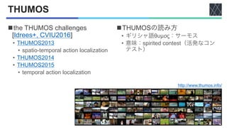 THUMOS
nthe THUMOS challenges
[Idrees+, CVIU2016]
• THUMOS2013
• spatio-temporal action localization
• THUMOS2014
• THUMOS...