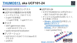 THUMOS13, aka UCF101-24
nICCV2013併設コンテスト
nUCF101の動画のみを利用
• シングルラベル（101クラス）
• 3 splitで交差検証
• 2 splitで学習，1 splitでテスト
nタスク
• ...