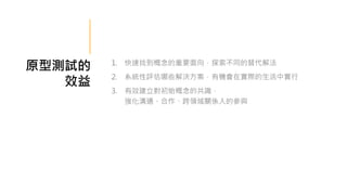 原型測試的
效益
1. 快速找到概念的重要面向，探索不同的替代解法
2. 系統性評估哪些解決方案，有機會在實際的生活中實行
3. 有效建立對初始概念的共識，
強化溝通、合作、跨領域關係人的參與
 