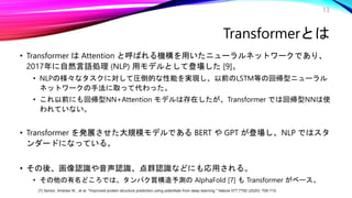 13
• Transformer は Attention と呼ばれる機構を用いたニューラルネットワークであり、
2017年に自然言語処理 (NLP) 用モデルとして登場した [9]。
• NLPの様々なタスクに対して圧倒的な性能を実現し、以前のLSTM等の回帰型ニューラル
ネットワークの手法に取って代わった。
• これ以前にも回帰型NN+Attention モデルは存在したが、Transformer では回帰型NNは使
われていない。
• Transformer を発展させた大規模モデルである BERT や GPT が登場し、NLP ではスタ
ンダードになっている。
• その後、画像認識や音声認識、点群認識などにも応用される。
• その他の有名どころでは、タンパク質構造予測の AlphaFold [7] も Transformer がベース。
Transformerとは
[7] Senior, Andrew W., et al. "Improved protein structure prediction using potentials from deep learning." Nature 577.7792 (2020): 706-710.
 