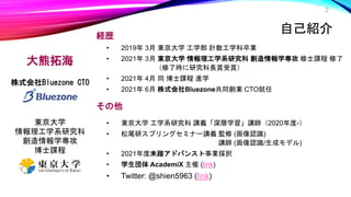 経歴
• 2019年 3月 東京大学 工学部 計数工学科卒業
• 2021年 3月 東京大学 情報理工学系研究科 創造情報学専攻 修士課程 修了
（修了時に研究科長賞受賞）
• 2021年 4月 同 博士課程 進学
• 2021年 6月 株式会社Bluezone共同創業 CTO就任
その他
• 東京大学 工学系研究科 講義「深層学習」講師（2020年度-）
• 松尾研スプリングセミナー講義 監修 (画像認識)
講師 (画像認識/生成モデル)
• 2021年度未踏アドバンスト事業採択
• 学生団体 AcademiX 主催 (link)
• Twitter: @shien5963 (link)
2
自己紹介
大熊拓海
株式会社Bluezone CTO
東京大学
情報理工学系研究科
創造情報学専攻
博士課程
 