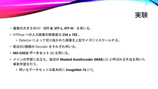 実験
• 複数の大きさのViT（ViT-B, ViT-L, ViT-H）を用いる。
• ViTPose への入力画像の解像度は 256 x 192 。
• Detector によって切り抜かれた画像を上記サイズにリスケールする。
• 前述の2種類の Decoder をそれぞれ用いる。
• MS-COCO データセット [4] を用いる。
• メインの学習に先立ち、後述の Masked AutoEncoder (MAE) [3] と呼ばれる手法を用いた
事前学習を行う。
• 用いるデータセットは基本的に ImageNet-1k [11]。
27
 