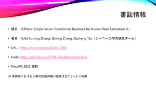 書誌情報
• 題名：ViTPose: Simple Vision Transformer Baselines for Human Pose Estimation [1]
• 著者：Yufei Xu, Jing Zhang, Qiming Zhang, Dacheng Tao（シドニー大学の研究チーム）
• URL：https://arxiv.org/abs/2204.12484
• Code: https://github.com/ViTAE-Transformer/ViTPose
• NeurIPS 2022 採択
※ 本資料における出典の記載の無い図表は全て [1] より引用
3
 