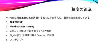 精度の追及
ViTPoseは精度追及の為を実現する為に以下を導入し、最高精度を達成している。
1. 解像度のUP
2. Multi-dataset training
3. ViTAE-G [14] (より大きなモデル) の利用
4. Bigdet [15] (より高性能なDetector) の利用
5. アンサンブル
32
 