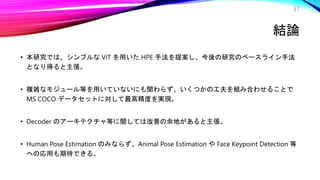 結論
• 本研究では、シンプルな ViT を用いた HPE 手法を提案し、今後の研究のベースライン手法
となり得ると主張。
• 複雑なモジュール等を用いていないにも関わらず、いくつかの工夫を組み合わせることで
MS COCO データセットに対して最高精度を実現。
• Decoder のアーキテクチャ等に関しては改善の余地があると主張。
• Human Pose Estimation のみならず、Animal Pose Estimation や Face Keypoint Detection 等
への応用も期待できる。
37
 