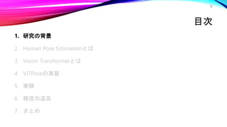 目次
1. 研究の背景
2. Human Pose Estimationとは
3. Vision Transformerとは
4. ViTPoseの実装
5. 実験
6. 精度の追及
7. まとめ
6
 