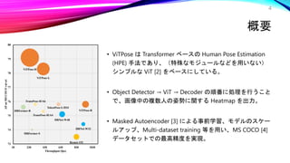 概要
• ViTPose は Transformer ベースの Human Pose Estimation
(HPE) 手法であり、（特殊なモジュールなどを用いない）
シンプルな ViT [2] をベースにしている。
• Object Detector → ViT → Decoder の順番に処理を行うこと
で、画像中の複数人の姿勢に関する Heatmap を出力。
• Masked Autoencoder [3] による事前学習、モデルのスケー
ルアップ、Multi-dataset training 等を用い、MS COCO [4]
データセットでの最高精度を実現。
4
 