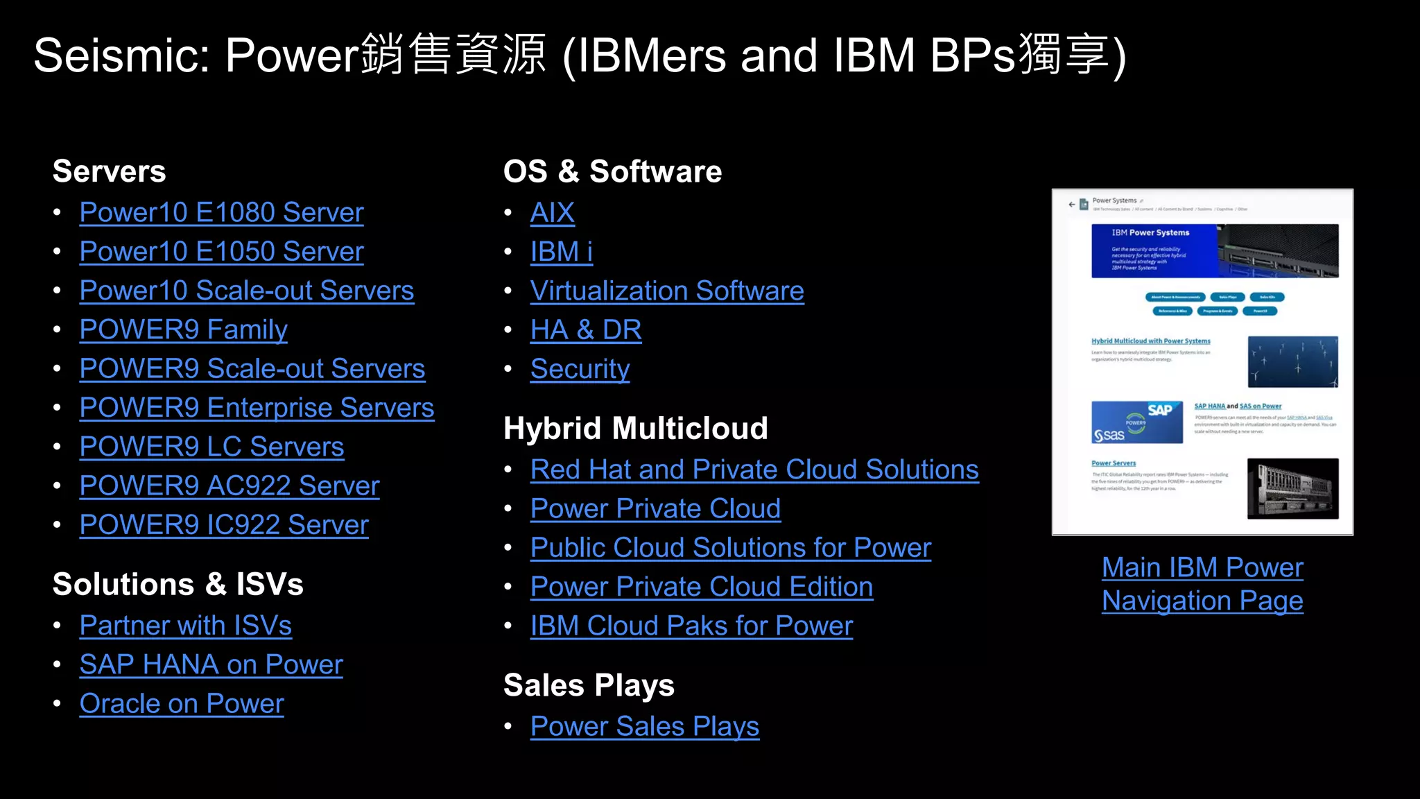 Seismic: Power銷售資源 (IBMers and IBM BPs獨享)
Main IBM Power
Navigation Page
Servers
• Power10 E1080 Server
• Power10 E1050 Server
• Power10 Scale-out Servers
• POWER9 Family
• POWER9 Scale-out Servers
• POWER9 Enterprise Servers
• POWER9 LC Servers
• POWER9 AC922 Server
• POWER9 IC922 Server
Solutions & ISVs
• Partner with ISVs
• SAP HANA on Power
• Oracle on Power
OS & Software
• AIX
• IBM i
• Virtualization Software
• HA & DR
• Security
Hybrid Multicloud
• Red Hat and Private Cloud Solutions
• Power Private Cloud
• Public Cloud Solutions for Power
• Power Private Cloud Edition
• IBM Cloud Paks for Power
Sales Plays
• Power Sales Plays
 
