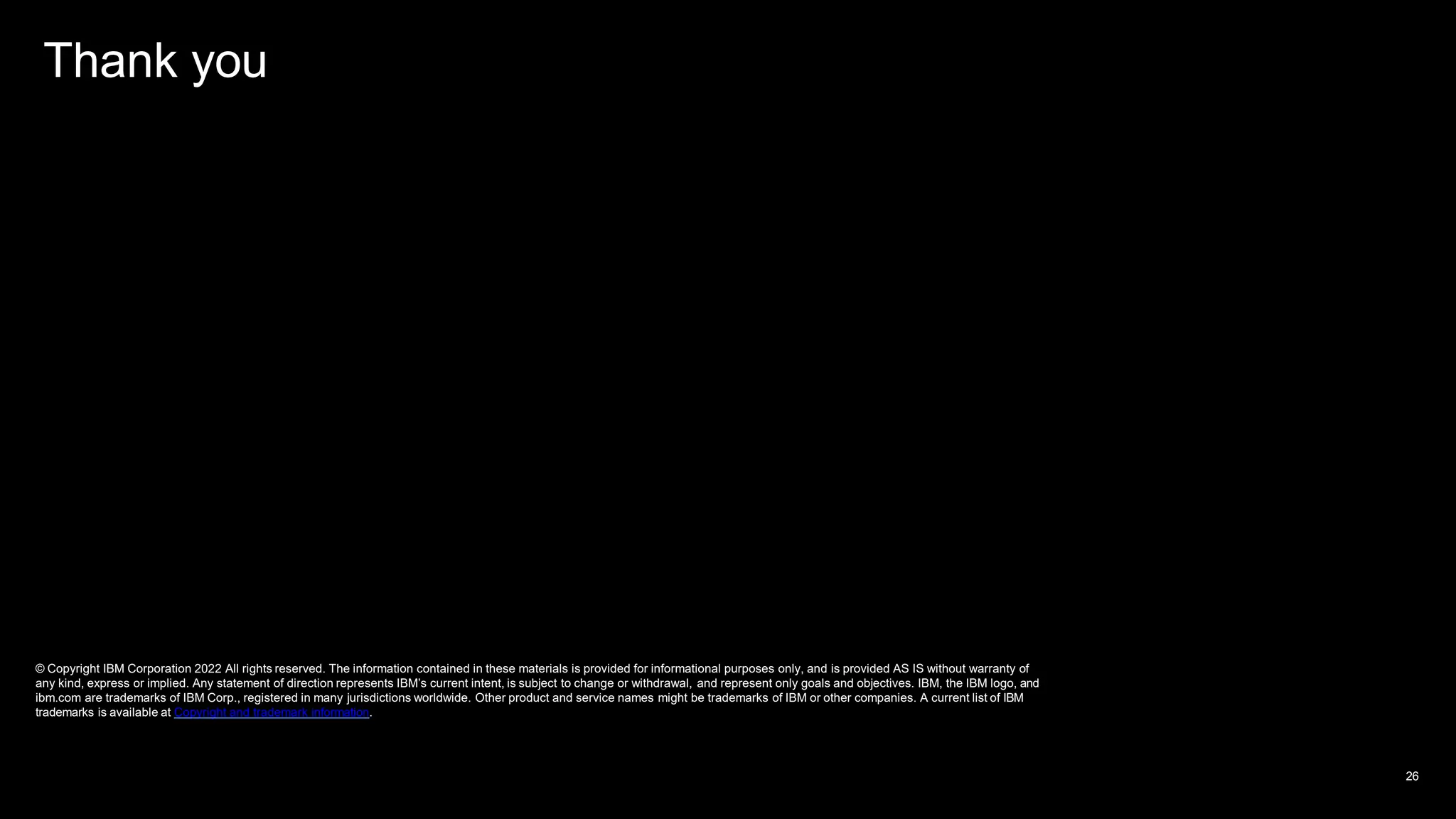 Thank you
© Copyright IBM Corporation 2022 All rights reserved. The information contained in these materials is provided for informational purposes only, and is provided AS IS without warranty of
any kind, express or implied. Any statement of direction represents IBM’s current intent, is subject to change or withdrawal, and represent only goals and objectives. IBM, the IBM logo, and
ibm.com are trademarks of IBM Corp., registered in many jurisdictions worldwide. Other product and service names might be trademarks of IBM or other companies. A current list of IBM
trademarks is available at Copyright and trademark information.
26
 
