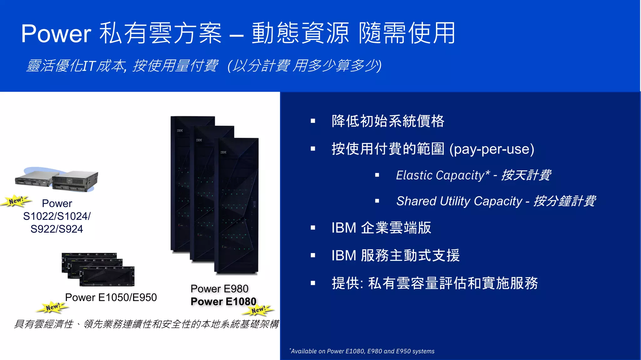 Optimize IT costs with flexible, pay for use consumption
具有雲經濟性、領先業務連續性和安全性的本地系統基礎架構
Power E1050/E950
Power E980
Power E1080
*Available on Power E1080, E980 and E950 systems
Power
S1022/S1024/
S922/S924
Power 私有雲方案 – 動態資源 隨需使用
靈活優化IT成本, 按使用量付費 (以分計費 用多少算多少)
 降低初始系統價格
 按使用付費的範圍 (pay-per-use)
 Elastic Capacity* - 按天計費
 Shared Utility Capacity - 按分鐘計費
 IBM 企業雲端版
 IBM 服務主動式支援
 提供: 私有雲容量評估和實施服務
 