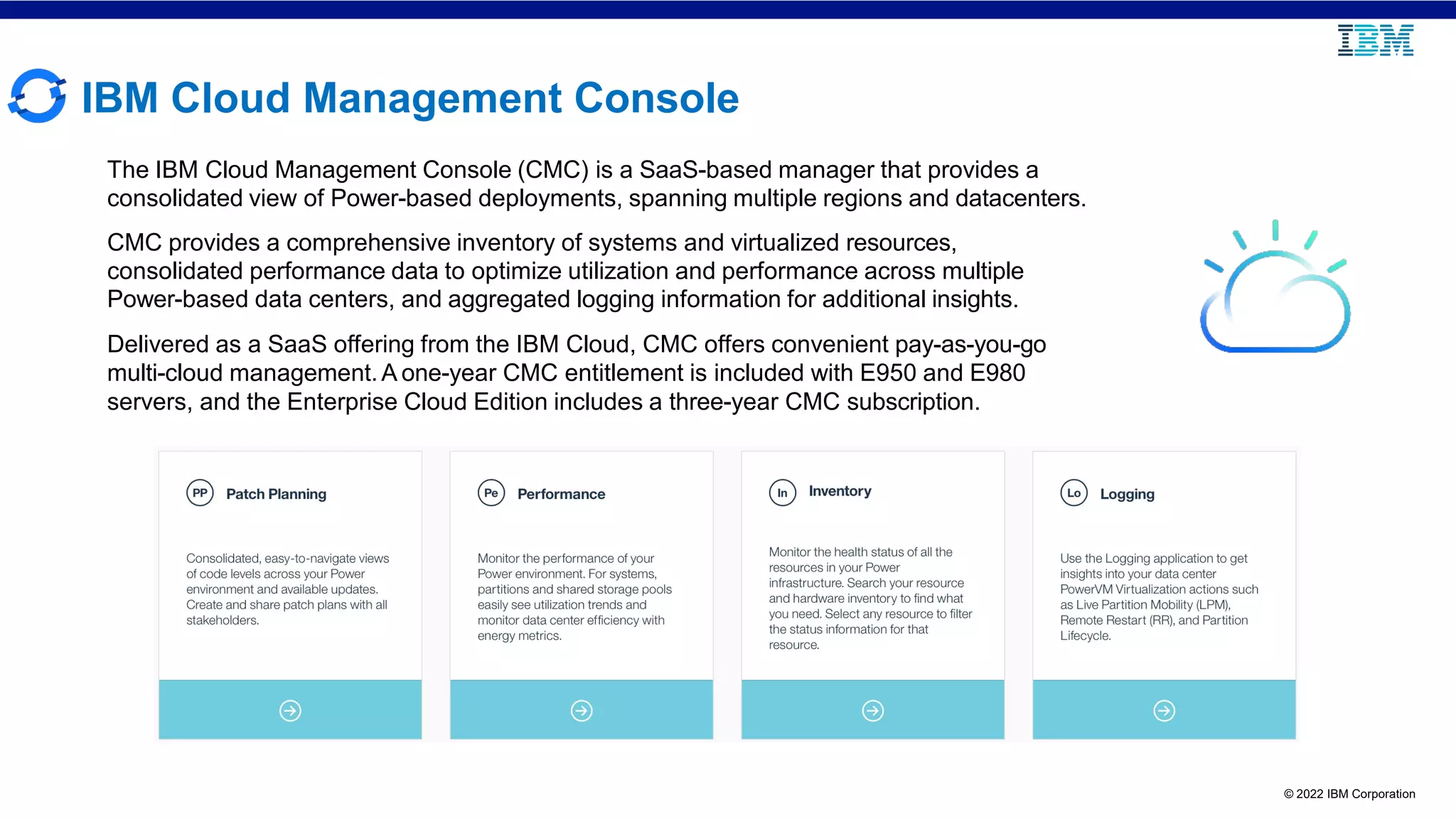 © 2022 IBM Corporation
IBM Cloud Management Console
The IBM Cloud Management Console (CMC) is a SaaS-based manager that provides a
consolidated view of Power-based deployments, spanning multiple regions and datacenters.
CMC provides a comprehensive inventory of systems and virtualized resources,
consolidated performance data to optimize utilization and performance across multiple
Power-based data centers, and aggregated logging information for additional insights.
Delivered as a SaaS offering from the IBM Cloud, CMC offers convenient pay-as-you-go
multi-cloud management.A one-year CMC entitlement is included with E950 and E980
servers, and the Enterprise Cloud Edition includes a three-year CMC subscription.
 
